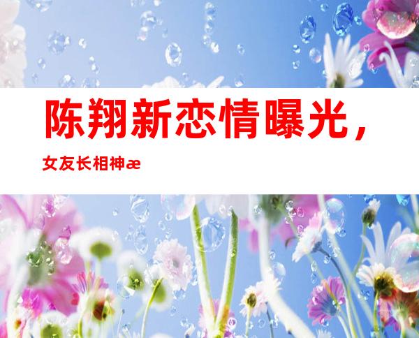 陈翔新恋情曝光，女友长相神毛晓彤网友：希望认真对待！