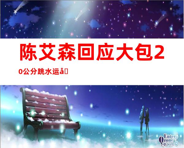 陈艾森回应大包20公分 跳水运动员资本最雄厚的