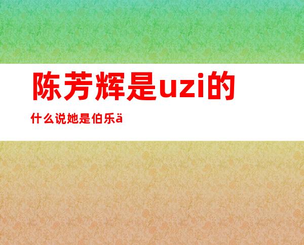 陈芳辉是uzi的什么 说她是伯乐你们认可不？