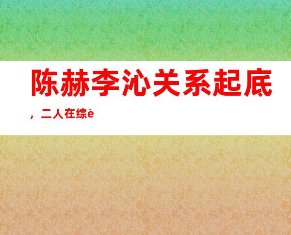 陈赫李沁关系起底，二人在综艺暧昧？