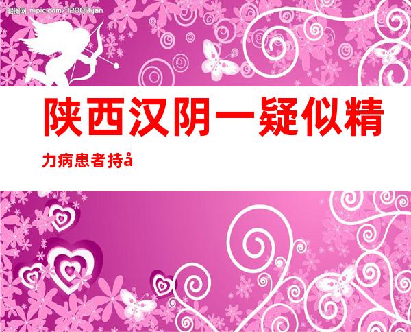 陕西汉阴一疑似精力病患者持刀砍人致2死5伤