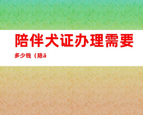 陪伴犬证办理需要多少钱（陪伴犬养什么品种的好）