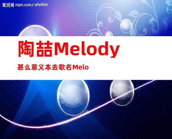 陶喆Melody甚么意义 本去歌名Melody是前父友的名字！