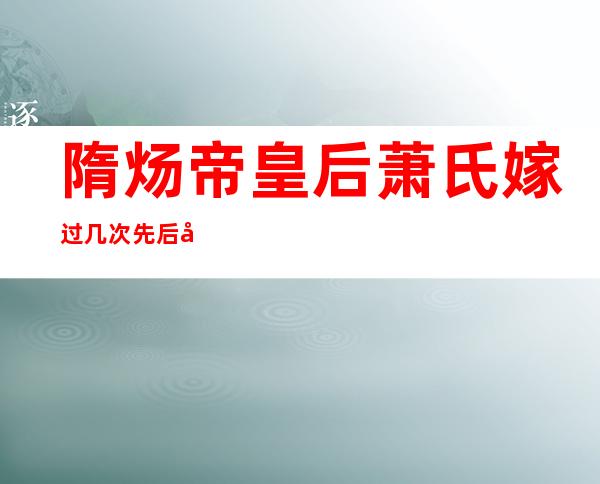 隋炀帝皇后萧氏嫁过几次 先后嫁过六个君主是野史