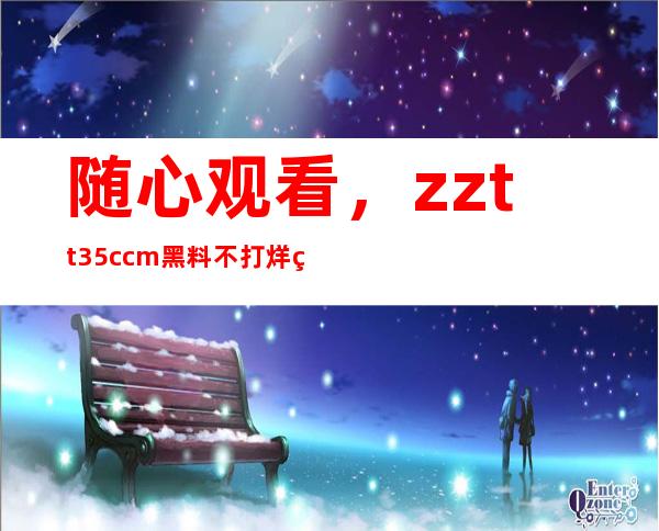 随心观看，zztt35.ccm黑料不打烊的网页为你呈现无尽视听盛宴