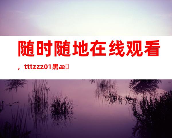 随时随地在线观看，tttzzz01黑料不打烊网页全方位满足您需求