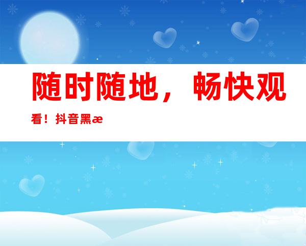 随时随地，畅快观看！抖音黑料不打烊app多平台入口提供