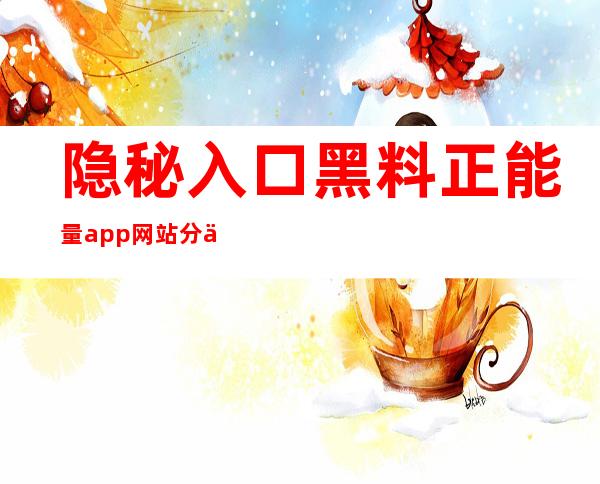 隐秘入口 黑料正能量app网站分享最新观看体验