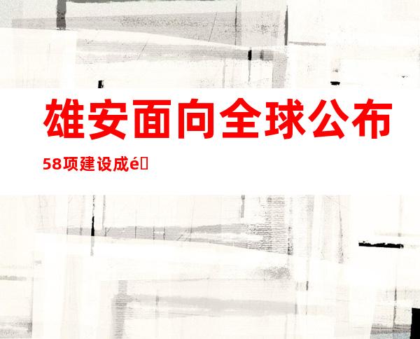 雄安面向全球公布58项建设成长设计需求