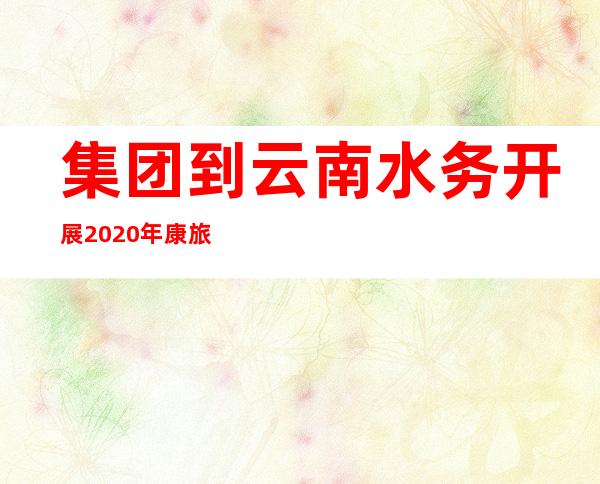 集团到云南水务开展2020年康旅集团重点项目工程一线职工慰问活动