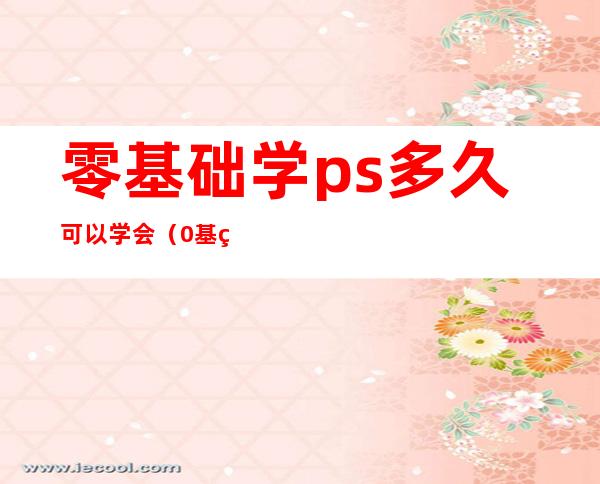 零基础学ps多久可以学会（0基础学PS兼职是真的吗）