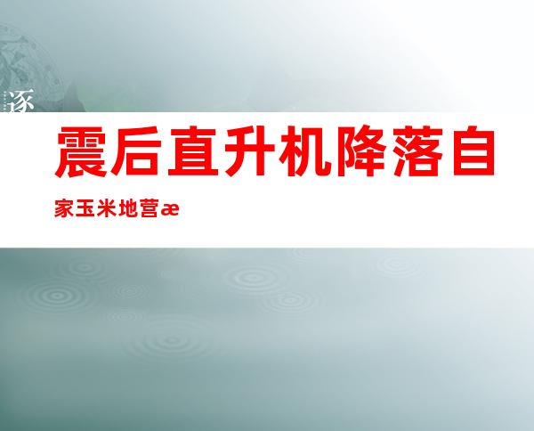 震后直升机降落自家玉米地营救，他一句话让人破防