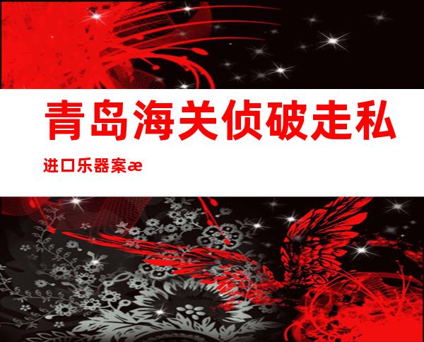 青岛海关侦破走私进口乐器案 案值达2.1亿元