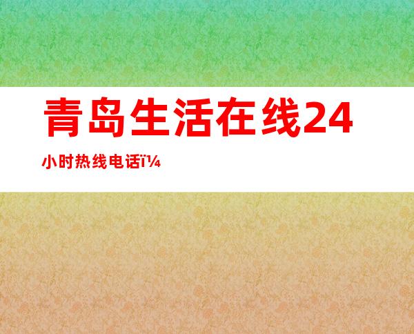 青岛生活在线24小时热线电话（青岛生活家装饰公司怎么样）