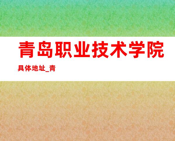 青岛职业技术学院具体地址_青岛职业技术学院地址、乘车路线（本部）