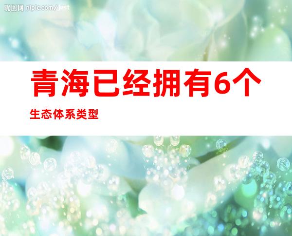 青海已经拥有6个生态体系类型的定位观测研究站