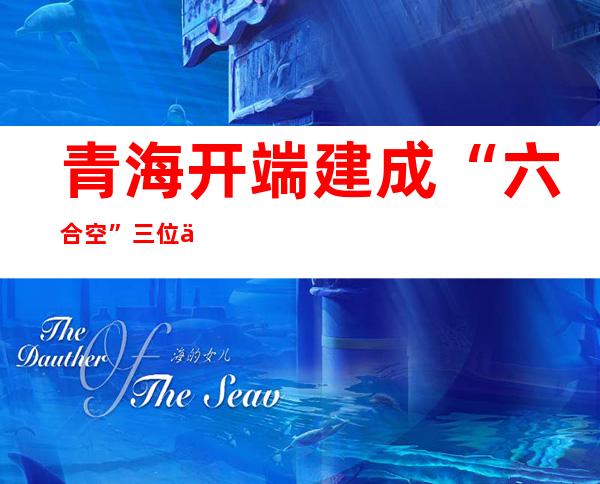 青海开端建成“六合空”三位一体化监测网的“火眼金睛”