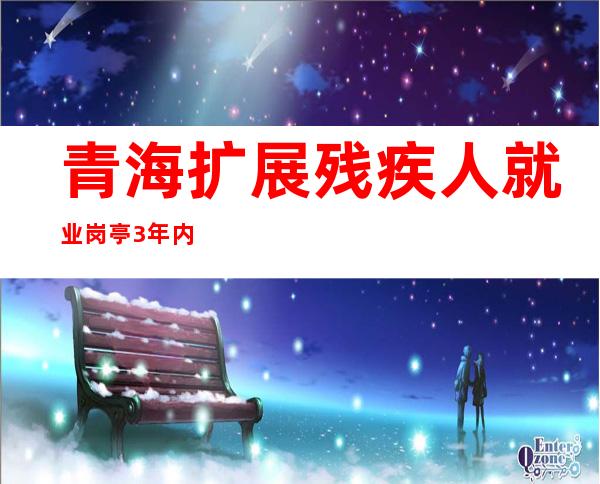 青海扩展残疾人就业岗亭 3年内落实5700人就业