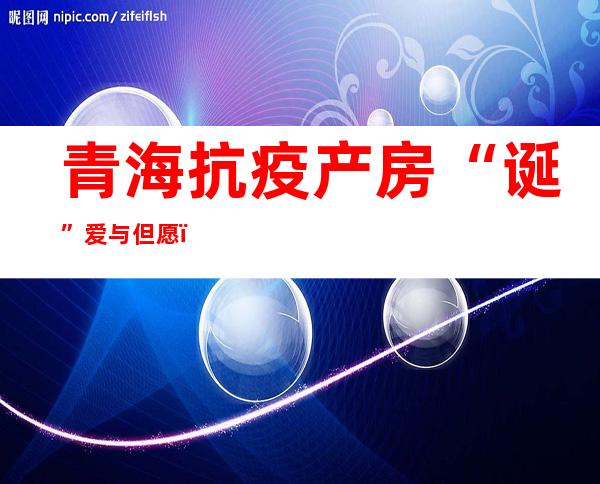 青海抗疫产房“诞”爱与但愿：从姑且产房到阳性孕产妇临蓐