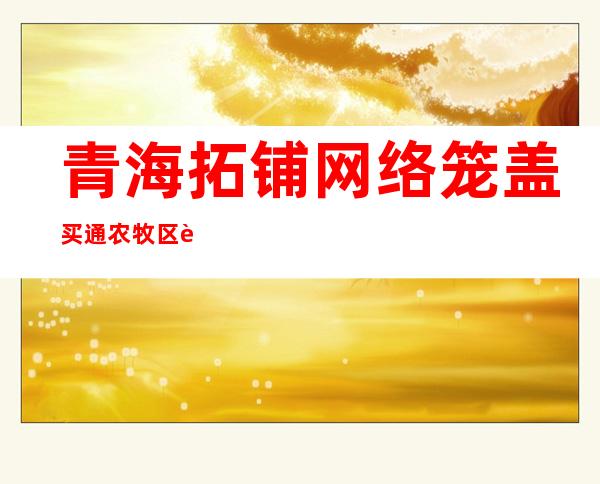 青海拓铺网络笼盖买通农牧区致富“信息路”