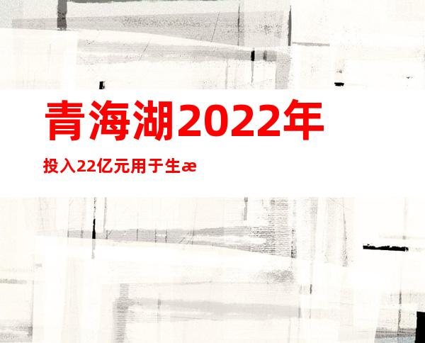 青海湖2022年投入2.2亿元用于生态治理