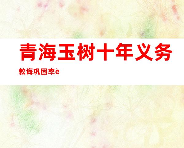 青海玉树十年义务教诲巩固率达96.6%