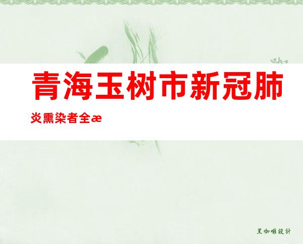 青海玉树市新冠肺炎熏染者全数消除医学断绝察看