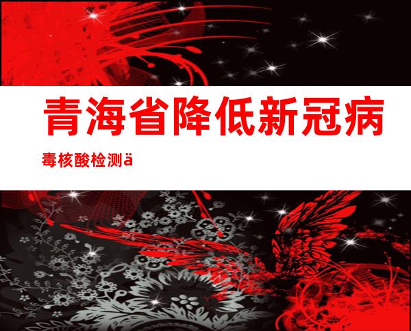 青海省降低新冠病毒核酸检测价格 混检价格降至2.5元/人次