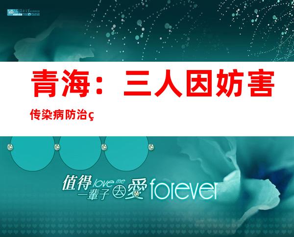 青海：三人因妨害传染病防治罪被公诉，曾致百人感染