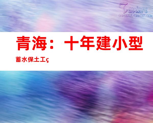 青海：十年建小型蓄水保土工程7739项，整改河湖“四乱”超千项