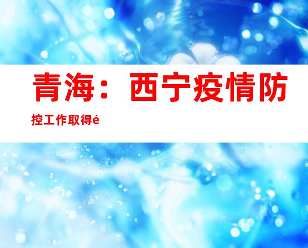 青海：西宁疫情防控工作取得阶段性成果