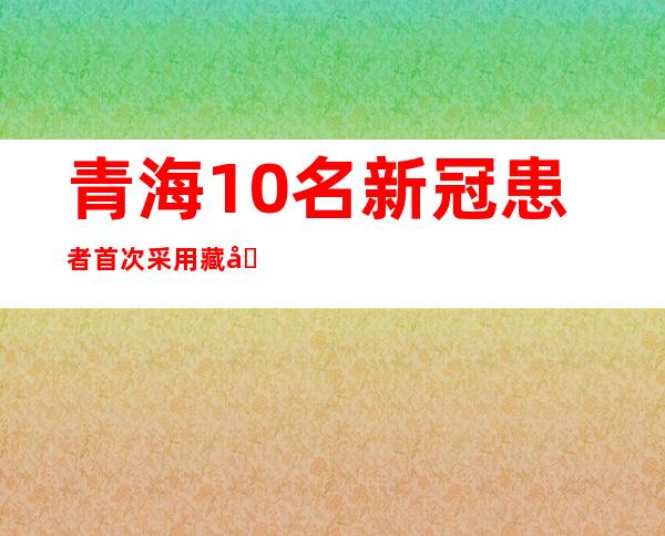 青海10名新冠患者首次采用藏医药单独治疗 9种藏药制剂获批