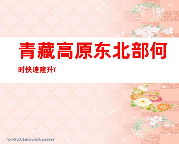 青藏高原东北部何时快速隆升？最新研究称约1100万-700万年前