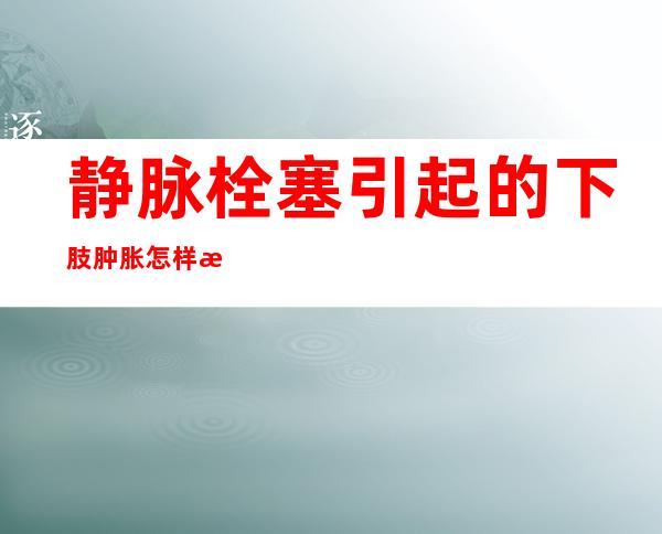 静脉栓塞引起的下肢肿胀怎样消肿（静脉栓塞会造成什么后果）