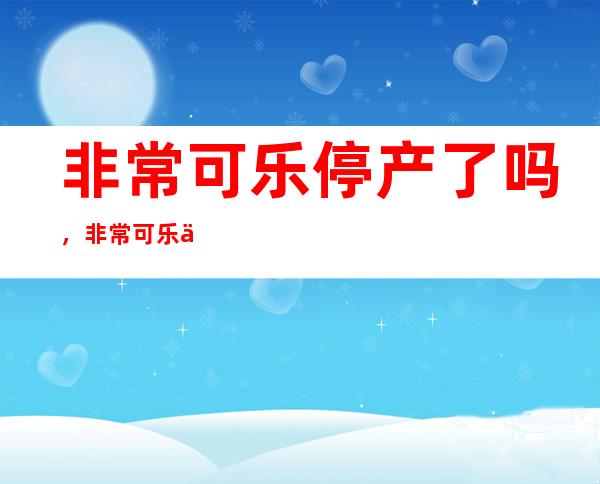 非常可乐停产了吗，非常可乐为什么在市场上竞争不过可口可乐以及百事可乐？