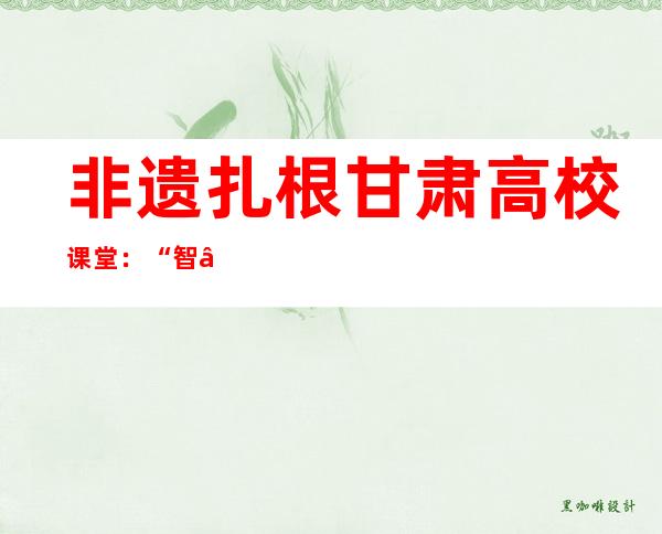 非遗扎根甘肃高校课堂：“智”“技”结合让传统手艺历久弥新