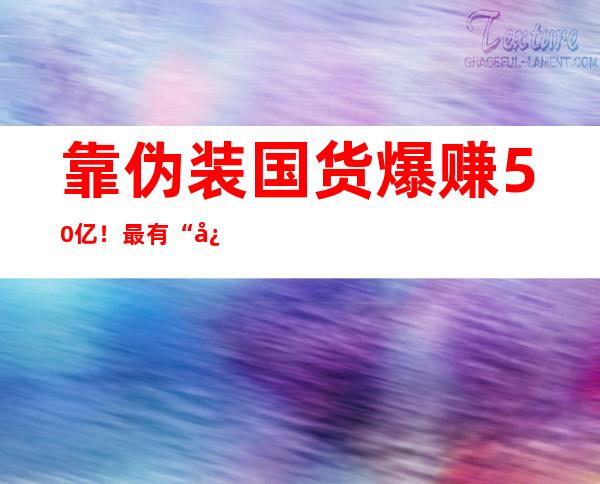 靠伪装国货爆赚50亿！最有“心机”的外国巨头，闷声发大财