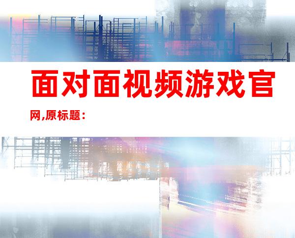 面对面视频游戏官网,原标题： Face-to-Face Video Game Official Website 新标题：面对面游戏官网