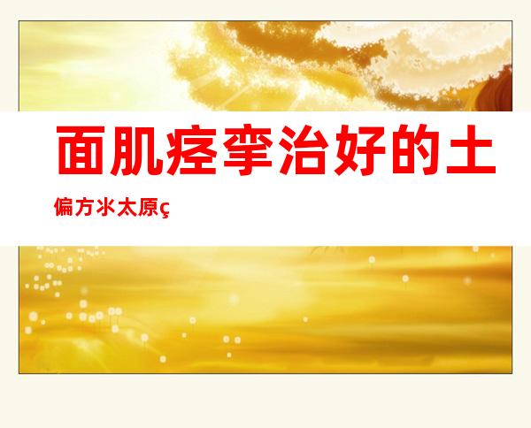 面肌痉挛治好的土偏方氺.太原纺织医院官网挂号可以吗,面肌痉挛治好的土偏方氺.兰州中西医结合医院如何呢