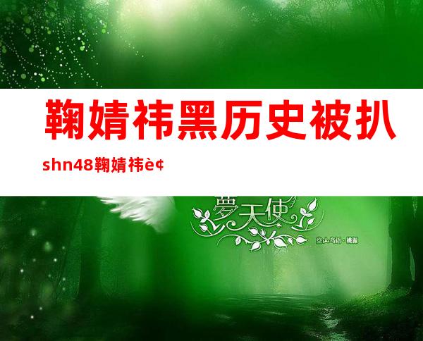 鞠婧祎黑历史被扒 shn48鞠婧祎被谁睡过