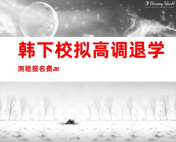 韩下校拟高调退学测验 报名费 或者将从 二0 一 八教年开端 实施 