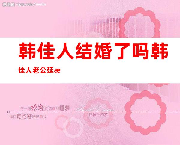 韩佳人结婚了吗韩佳人老公延正勋个人资料及近况和图片 _韩佳人结婚了吗