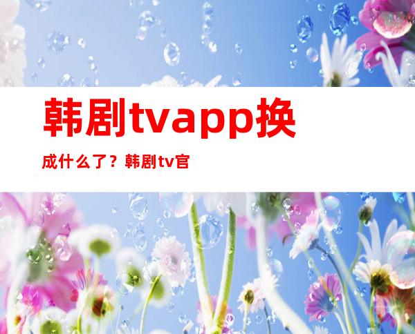 韩剧tvapp换成什么了？韩剧tv官网是哪个