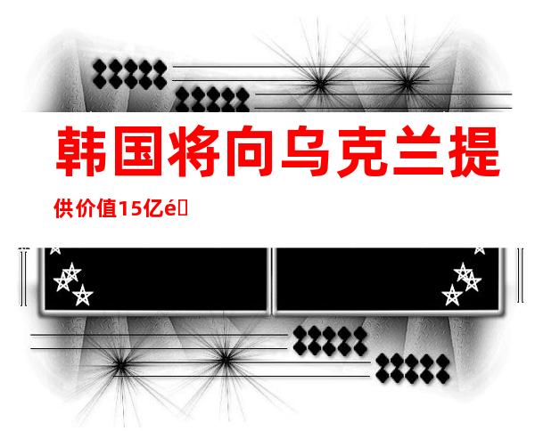 韩国将向乌克兰提供价值15亿韩元防化装备援助