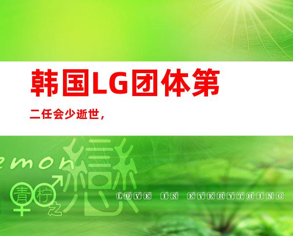 韩国LG团体 第 二任会少逝世 ，韩媒：总统、总理送花圈 悼念