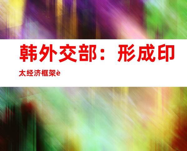 韩外交部：形成印太经济框架规则时将与中国紧密沟通