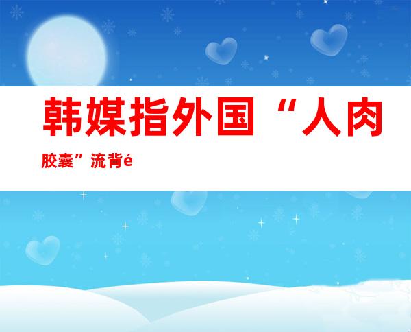 韩媒指外国“人肉胶囊”流背韩国 外圆：还没有领现