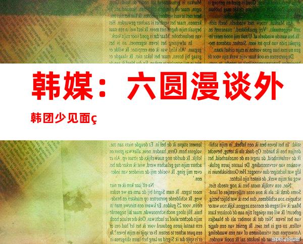 韩媒：六圆漫谈 外韩团少见面  约定 切真实行 安 理睬新涉晨决定 