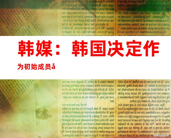 韩媒：韩国决定作为初始成员国加入美“印太经济框架”