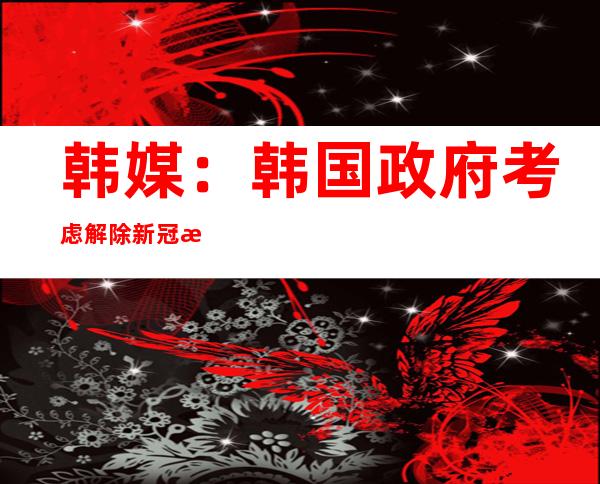 韩媒：韩国政府考虑解除新冠患者强制隔离措施